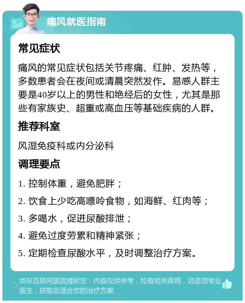 痛风就医指南 常见症状 痛风的常见症状包括关节疼痛、红肿、发热等，多数患者会在夜间或清晨突然发作。易感人群主要是40岁以上的男性和绝经后的女性，尤其是那些有家族史、超重或高血压等基础疾病的人群。 推荐科室 风湿免疫科或内分泌科 调理要点 1. 控制体重，避免肥胖； 2. 饮食上少吃高嘌呤食物，如海鲜、红肉等； 3. 多喝水，促进尿酸排泄； 4. 避免过度劳累和精神紧张； 5. 定期检查尿酸水平，及时调整治疗方案。