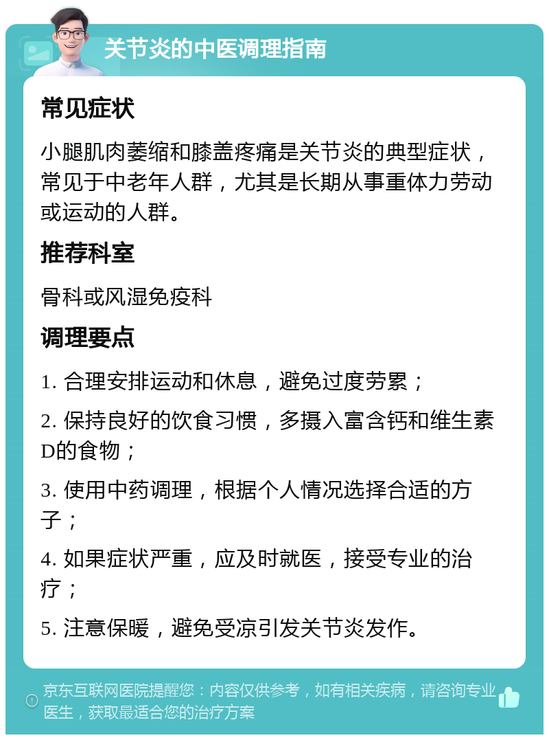 关节炎的中医调理指南 常见症状 小腿肌肉萎缩和膝盖疼痛是关节炎的典型症状，常见于中老年人群，尤其是长期从事重体力劳动或运动的人群。 推荐科室 骨科或风湿免疫科 调理要点 1. 合理安排运动和休息，避免过度劳累； 2. 保持良好的饮食习惯，多摄入富含钙和维生素D的食物； 3. 使用中药调理，根据个人情况选择合适的方子； 4. 如果症状严重，应及时就医，接受专业的治疗； 5. 注意保暖，避免受凉引发关节炎发作。