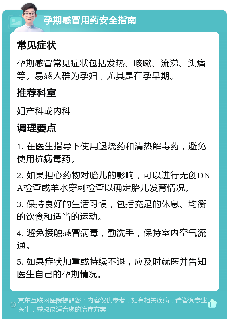 孕期感冒用药安全指南 常见症状 孕期感冒常见症状包括发热、咳嗽、流涕、头痛等。易感人群为孕妇，尤其是在孕早期。 推荐科室 妇产科或内科 调理要点 1. 在医生指导下使用退烧药和清热解毒药，避免使用抗病毒药。 2. 如果担心药物对胎儿的影响，可以进行无创DNA检查或羊水穿刺检查以确定胎儿发育情况。 3. 保持良好的生活习惯，包括充足的休息、均衡的饮食和适当的运动。 4. 避免接触感冒病毒，勤洗手，保持室内空气流通。 5. 如果症状加重或持续不退，应及时就医并告知医生自己的孕期情况。