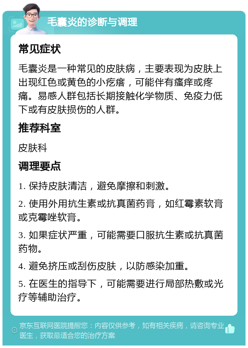 毛囊炎的诊断与调理 常见症状 毛囊炎是一种常见的皮肤病，主要表现为皮肤上出现红色或黄色的小疙瘩，可能伴有瘙痒或疼痛。易感人群包括长期接触化学物质、免疫力低下或有皮肤损伤的人群。 推荐科室 皮肤科 调理要点 1. 保持皮肤清洁，避免摩擦和刺激。 2. 使用外用抗生素或抗真菌药膏，如红霉素软膏或克霉唑软膏。 3. 如果症状严重，可能需要口服抗生素或抗真菌药物。 4. 避免挤压或刮伤皮肤，以防感染加重。 5. 在医生的指导下，可能需要进行局部热敷或光疗等辅助治疗。