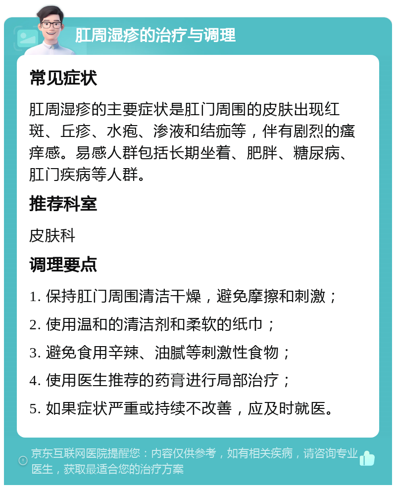 肛周湿疹的治疗与调理 常见症状 肛周湿疹的主要症状是肛门周围的皮肤出现红斑、丘疹、水疱、渗液和结痂等，伴有剧烈的瘙痒感。易感人群包括长期坐着、肥胖、糖尿病、肛门疾病等人群。 推荐科室 皮肤科 调理要点 1. 保持肛门周围清洁干燥，避免摩擦和刺激； 2. 使用温和的清洁剂和柔软的纸巾； 3. 避免食用辛辣、油腻等刺激性食物； 4. 使用医生推荐的药膏进行局部治疗； 5. 如果症状严重或持续不改善，应及时就医。