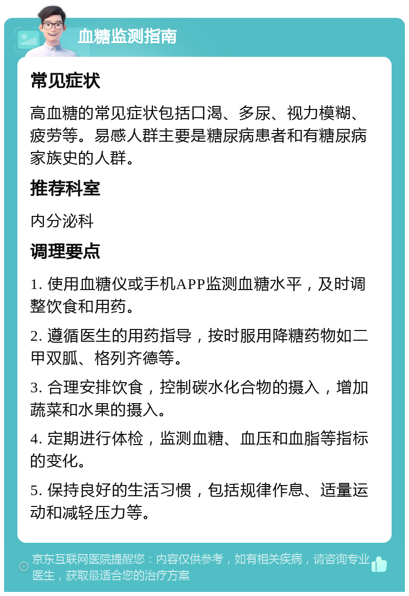 血糖监测指南 常见症状 高血糖的常见症状包括口渴、多尿、视力模糊、疲劳等。易感人群主要是糖尿病患者和有糖尿病家族史的人群。 推荐科室 内分泌科 调理要点 1. 使用血糖仪或手机APP监测血糖水平，及时调整饮食和用药。 2. 遵循医生的用药指导，按时服用降糖药物如二甲双胍、格列齐德等。 3. 合理安排饮食，控制碳水化合物的摄入，增加蔬菜和水果的摄入。 4. 定期进行体检，监测血糖、血压和血脂等指标的变化。 5. 保持良好的生活习惯，包括规律作息、适量运动和减轻压力等。