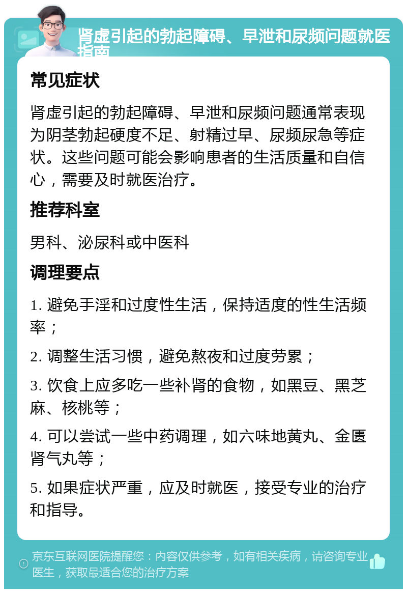 肾虚引起的勃起障碍、早泄和尿频问题就医指南 常见症状 肾虚引起的勃起障碍、早泄和尿频问题通常表现为阴茎勃起硬度不足、射精过早、尿频尿急等症状。这些问题可能会影响患者的生活质量和自信心，需要及时就医治疗。 推荐科室 男科、泌尿科或中医科 调理要点 1. 避免手淫和过度性生活，保持适度的性生活频率； 2. 调整生活习惯，避免熬夜和过度劳累； 3. 饮食上应多吃一些补肾的食物，如黑豆、黑芝麻、核桃等； 4. 可以尝试一些中药调理，如六味地黄丸、金匮肾气丸等； 5. 如果症状严重，应及时就医，接受专业的治疗和指导。