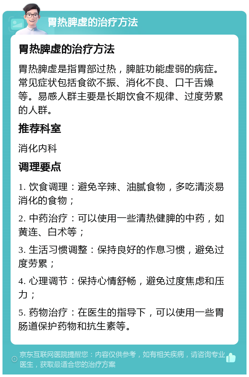 胃热脾虚的治疗方法 胃热脾虚的治疗方法 胃热脾虚是指胃部过热，脾脏功能虚弱的病症。常见症状包括食欲不振、消化不良、口干舌燥等。易感人群主要是长期饮食不规律、过度劳累的人群。 推荐科室 消化内科 调理要点 1. 饮食调理：避免辛辣、油腻食物，多吃清淡易消化的食物； 2. 中药治疗：可以使用一些清热健脾的中药，如黄连、白术等； 3. 生活习惯调整：保持良好的作息习惯，避免过度劳累； 4. 心理调节：保持心情舒畅，避免过度焦虑和压力； 5. 药物治疗：在医生的指导下，可以使用一些胃肠道保护药物和抗生素等。