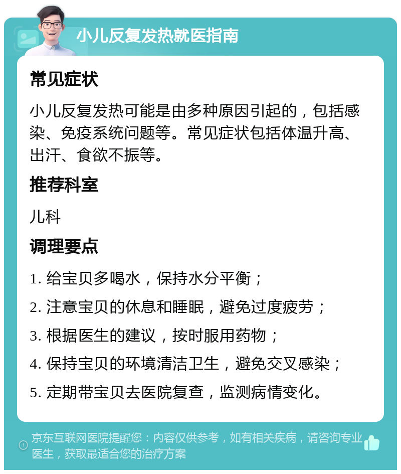 小儿反复发热就医指南 常见症状 小儿反复发热可能是由多种原因引起的，包括感染、免疫系统问题等。常见症状包括体温升高、出汗、食欲不振等。 推荐科室 儿科 调理要点 1. 给宝贝多喝水，保持水分平衡； 2. 注意宝贝的休息和睡眠，避免过度疲劳； 3. 根据医生的建议，按时服用药物； 4. 保持宝贝的环境清洁卫生，避免交叉感染； 5. 定期带宝贝去医院复查，监测病情变化。