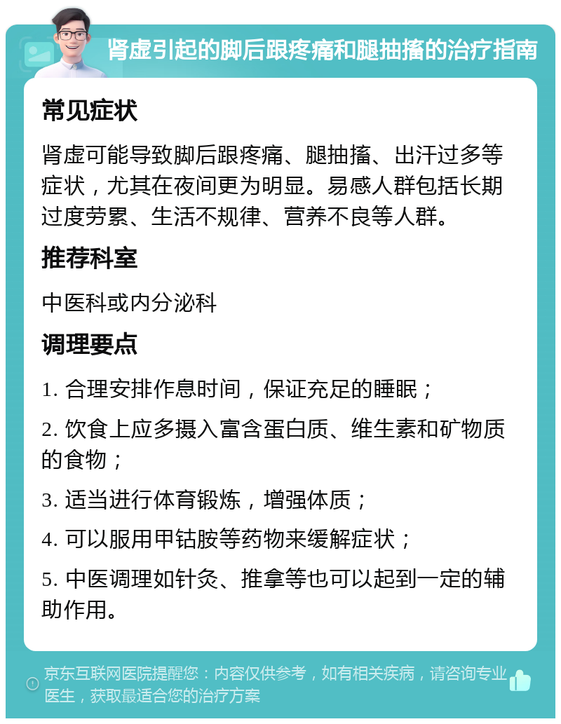 肾虚引起的脚后跟疼痛和腿抽搐的治疗指南 常见症状 肾虚可能导致脚后跟疼痛、腿抽搐、出汗过多等症状，尤其在夜间更为明显。易感人群包括长期过度劳累、生活不规律、营养不良等人群。 推荐科室 中医科或内分泌科 调理要点 1. 合理安排作息时间，保证充足的睡眠； 2. 饮食上应多摄入富含蛋白质、维生素和矿物质的食物； 3. 适当进行体育锻炼，增强体质； 4. 可以服用甲钴胺等药物来缓解症状； 5. 中医调理如针灸、推拿等也可以起到一定的辅助作用。