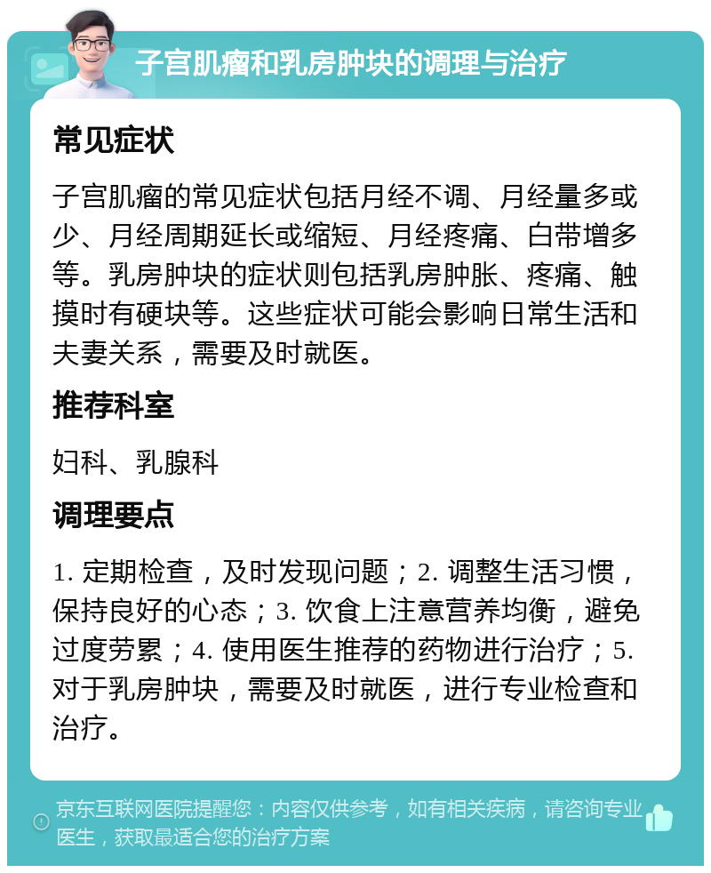 子宫肌瘤和乳房肿块的调理与治疗 常见症状 子宫肌瘤的常见症状包括月经不调、月经量多或少、月经周期延长或缩短、月经疼痛、白带增多等。乳房肿块的症状则包括乳房肿胀、疼痛、触摸时有硬块等。这些症状可能会影响日常生活和夫妻关系，需要及时就医。 推荐科室 妇科、乳腺科 调理要点 1. 定期检查，及时发现问题；2. 调整生活习惯，保持良好的心态；3. 饮食上注意营养均衡，避免过度劳累；4. 使用医生推荐的药物进行治疗；5. 对于乳房肿块，需要及时就医，进行专业检查和治疗。