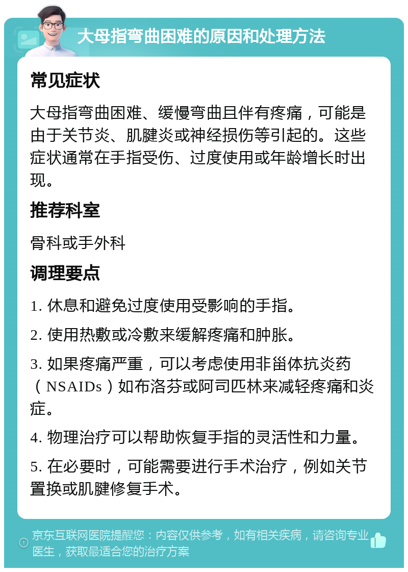 大母指弯曲困难的原因和处理方法 常见症状 大母指弯曲困难、缓慢弯曲且伴有疼痛，可能是由于关节炎、肌腱炎或神经损伤等引起的。这些症状通常在手指受伤、过度使用或年龄增长时出现。 推荐科室 骨科或手外科 调理要点 1. 休息和避免过度使用受影响的手指。 2. 使用热敷或冷敷来缓解疼痛和肿胀。 3. 如果疼痛严重，可以考虑使用非甾体抗炎药（NSAIDs）如布洛芬或阿司匹林来减轻疼痛和炎症。 4. 物理治疗可以帮助恢复手指的灵活性和力量。 5. 在必要时，可能需要进行手术治疗，例如关节置换或肌腱修复手术。