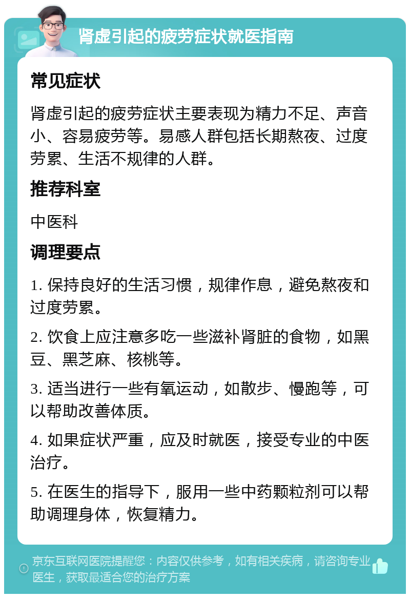 肾虚引起的疲劳症状就医指南 常见症状 肾虚引起的疲劳症状主要表现为精力不足、声音小、容易疲劳等。易感人群包括长期熬夜、过度劳累、生活不规律的人群。 推荐科室 中医科 调理要点 1. 保持良好的生活习惯，规律作息，避免熬夜和过度劳累。 2. 饮食上应注意多吃一些滋补肾脏的食物，如黑豆、黑芝麻、核桃等。 3. 适当进行一些有氧运动，如散步、慢跑等，可以帮助改善体质。 4. 如果症状严重，应及时就医，接受专业的中医治疗。 5. 在医生的指导下，服用一些中药颗粒剂可以帮助调理身体，恢复精力。