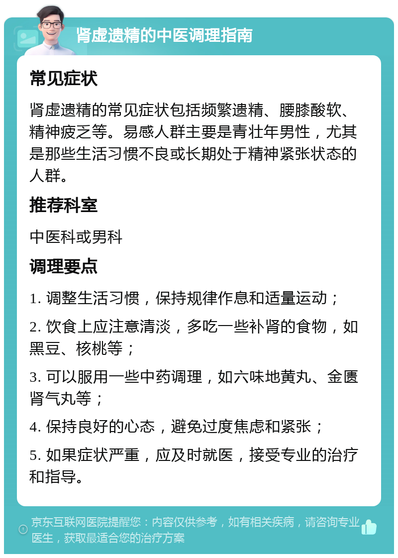 肾虚遗精的中医调理指南 常见症状 肾虚遗精的常见症状包括频繁遗精、腰膝酸软、精神疲乏等。易感人群主要是青壮年男性，尤其是那些生活习惯不良或长期处于精神紧张状态的人群。 推荐科室 中医科或男科 调理要点 1. 调整生活习惯，保持规律作息和适量运动； 2. 饮食上应注意清淡，多吃一些补肾的食物，如黑豆、核桃等； 3. 可以服用一些中药调理，如六味地黄丸、金匮肾气丸等； 4. 保持良好的心态，避免过度焦虑和紧张； 5. 如果症状严重，应及时就医，接受专业的治疗和指导。