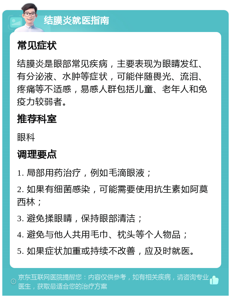 结膜炎就医指南 常见症状 结膜炎是眼部常见疾病，主要表现为眼睛发红、有分泌液、水肿等症状，可能伴随畏光、流泪、疼痛等不适感，易感人群包括儿童、老年人和免疫力较弱者。 推荐科室 眼科 调理要点 1. 局部用药治疗，例如毛滴眼液； 2. 如果有细菌感染，可能需要使用抗生素如阿莫西林； 3. 避免揉眼睛，保持眼部清洁； 4. 避免与他人共用毛巾、枕头等个人物品； 5. 如果症状加重或持续不改善，应及时就医。