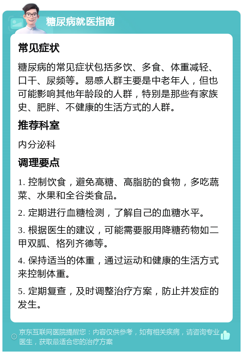 糖尿病就医指南 常见症状 糖尿病的常见症状包括多饮、多食、体重减轻、口干、尿频等。易感人群主要是中老年人，但也可能影响其他年龄段的人群，特别是那些有家族史、肥胖、不健康的生活方式的人群。 推荐科室 内分泌科 调理要点 1. 控制饮食，避免高糖、高脂肪的食物，多吃蔬菜、水果和全谷类食品。 2. 定期进行血糖检测，了解自己的血糖水平。 3. 根据医生的建议，可能需要服用降糖药物如二甲双胍、格列齐德等。 4. 保持适当的体重，通过运动和健康的生活方式来控制体重。 5. 定期复查，及时调整治疗方案，防止并发症的发生。