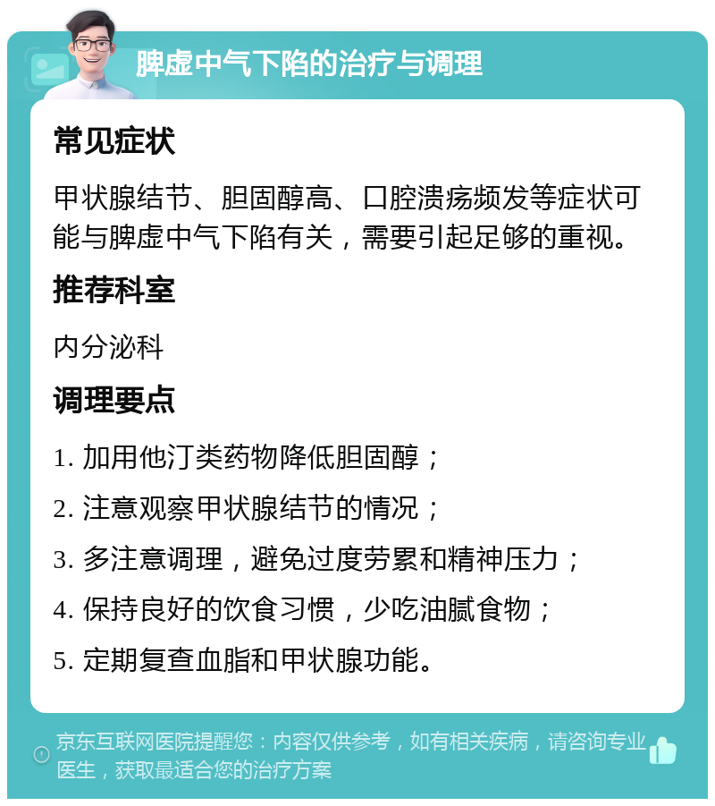 脾虚中气下陷的治疗与调理 常见症状 甲状腺结节、胆固醇高、口腔溃疡频发等症状可能与脾虚中气下陷有关，需要引起足够的重视。 推荐科室 内分泌科 调理要点 1. 加用他汀类药物降低胆固醇； 2. 注意观察甲状腺结节的情况； 3. 多注意调理，避免过度劳累和精神压力； 4. 保持良好的饮食习惯，少吃油腻食物； 5. 定期复查血脂和甲状腺功能。