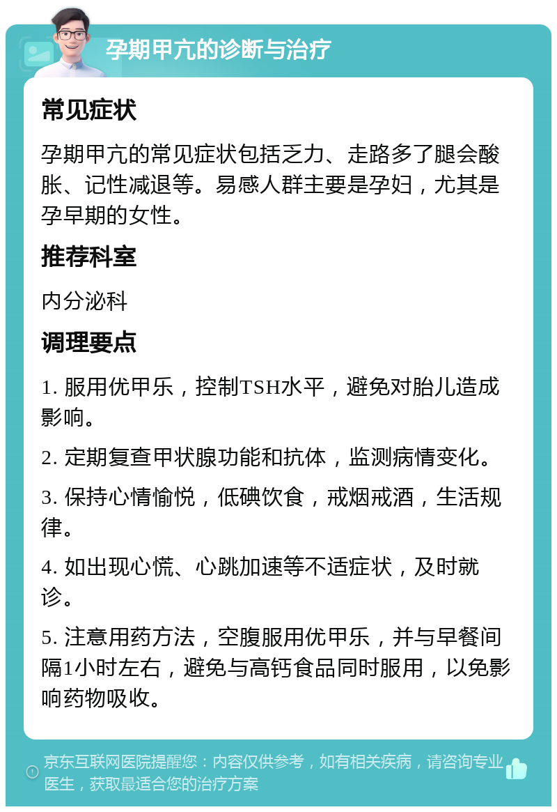 孕期甲亢的诊断与治疗 常见症状 孕期甲亢的常见症状包括乏力、走路多了腿会酸胀、记性减退等。易感人群主要是孕妇，尤其是孕早期的女性。 推荐科室 内分泌科 调理要点 1. 服用优甲乐，控制TSH水平，避免对胎儿造成影响。 2. 定期复查甲状腺功能和抗体，监测病情变化。 3. 保持心情愉悦，低碘饮食，戒烟戒酒，生活规律。 4. 如出现心慌、心跳加速等不适症状，及时就诊。 5. 注意用药方法，空腹服用优甲乐，并与早餐间隔1小时左右，避免与高钙食品同时服用，以免影响药物吸收。