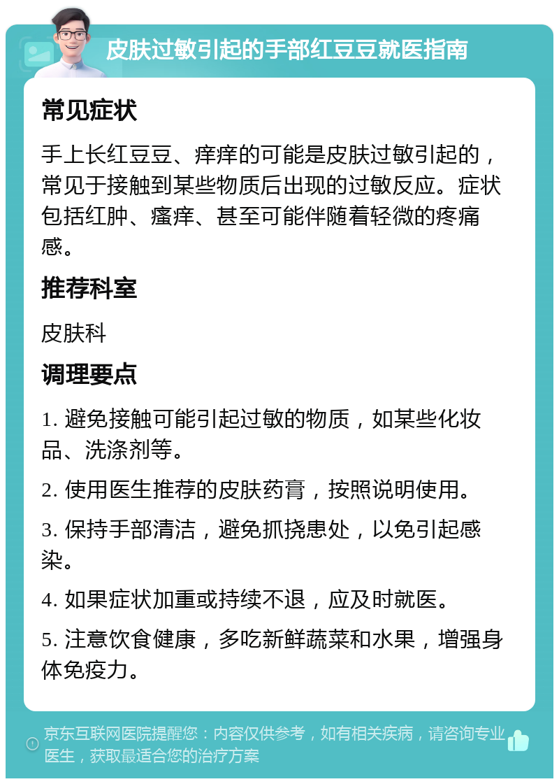 皮肤过敏引起的手部红豆豆就医指南 常见症状 手上长红豆豆、痒痒的可能是皮肤过敏引起的，常见于接触到某些物质后出现的过敏反应。症状包括红肿、瘙痒、甚至可能伴随着轻微的疼痛感。 推荐科室 皮肤科 调理要点 1. 避免接触可能引起过敏的物质，如某些化妆品、洗涤剂等。 2. 使用医生推荐的皮肤药膏，按照说明使用。 3. 保持手部清洁，避免抓挠患处，以免引起感染。 4. 如果症状加重或持续不退，应及时就医。 5. 注意饮食健康，多吃新鲜蔬菜和水果，增强身体免疫力。