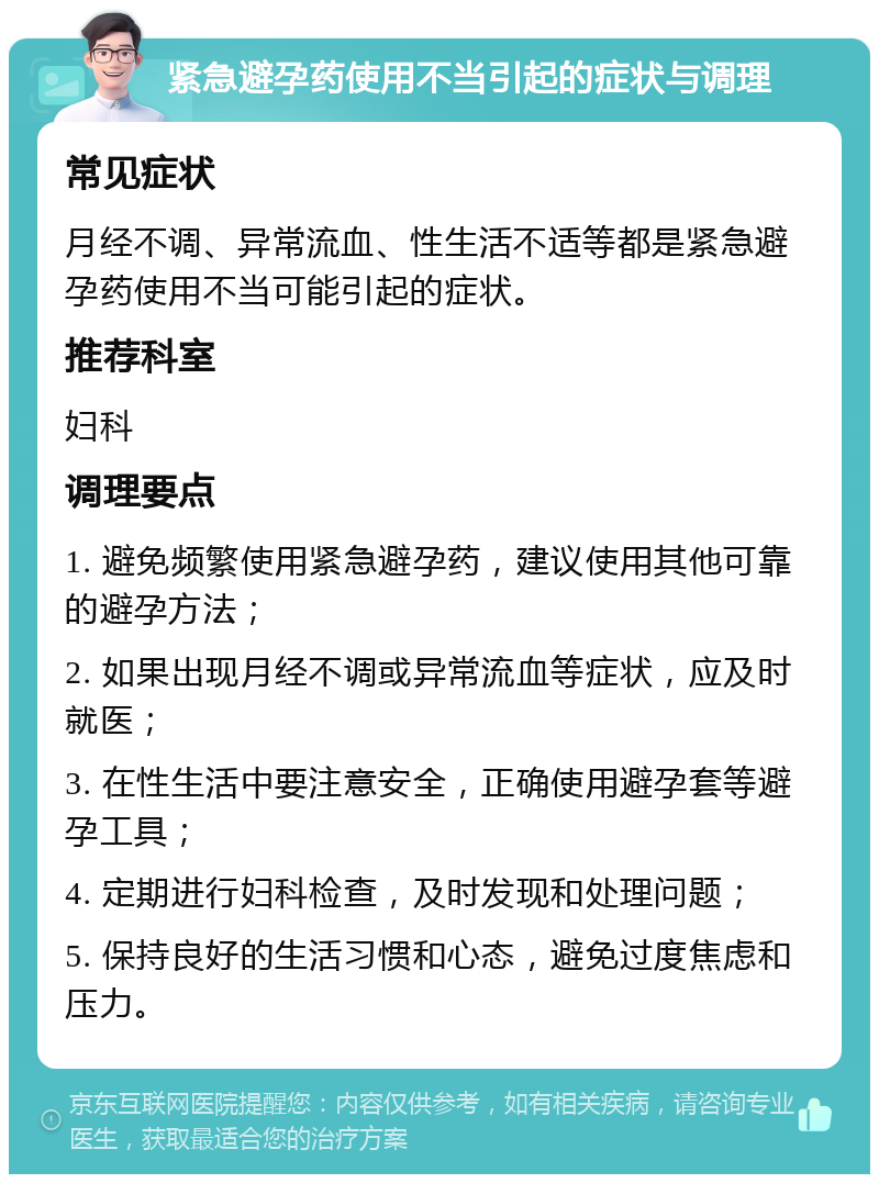 紧急避孕药使用不当引起的症状与调理 常见症状 月经不调、异常流血、性生活不适等都是紧急避孕药使用不当可能引起的症状。 推荐科室 妇科 调理要点 1. 避免频繁使用紧急避孕药，建议使用其他可靠的避孕方法； 2. 如果出现月经不调或异常流血等症状，应及时就医； 3. 在性生活中要注意安全，正确使用避孕套等避孕工具； 4. 定期进行妇科检查，及时发现和处理问题； 5. 保持良好的生活习惯和心态，避免过度焦虑和压力。