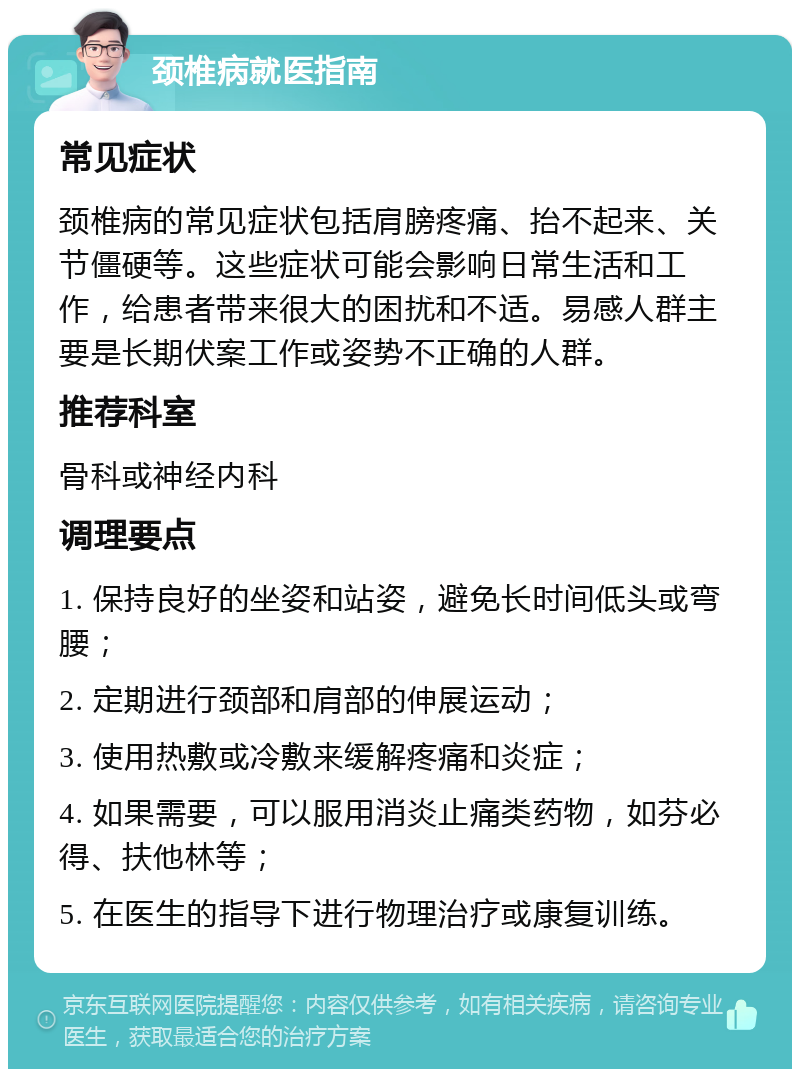 颈椎病就医指南 常见症状 颈椎病的常见症状包括肩膀疼痛、抬不起来、关节僵硬等。这些症状可能会影响日常生活和工作，给患者带来很大的困扰和不适。易感人群主要是长期伏案工作或姿势不正确的人群。 推荐科室 骨科或神经内科 调理要点 1. 保持良好的坐姿和站姿，避免长时间低头或弯腰； 2. 定期进行颈部和肩部的伸展运动； 3. 使用热敷或冷敷来缓解疼痛和炎症； 4. 如果需要，可以服用消炎止痛类药物，如芬必得、扶他林等； 5. 在医生的指导下进行物理治疗或康复训练。