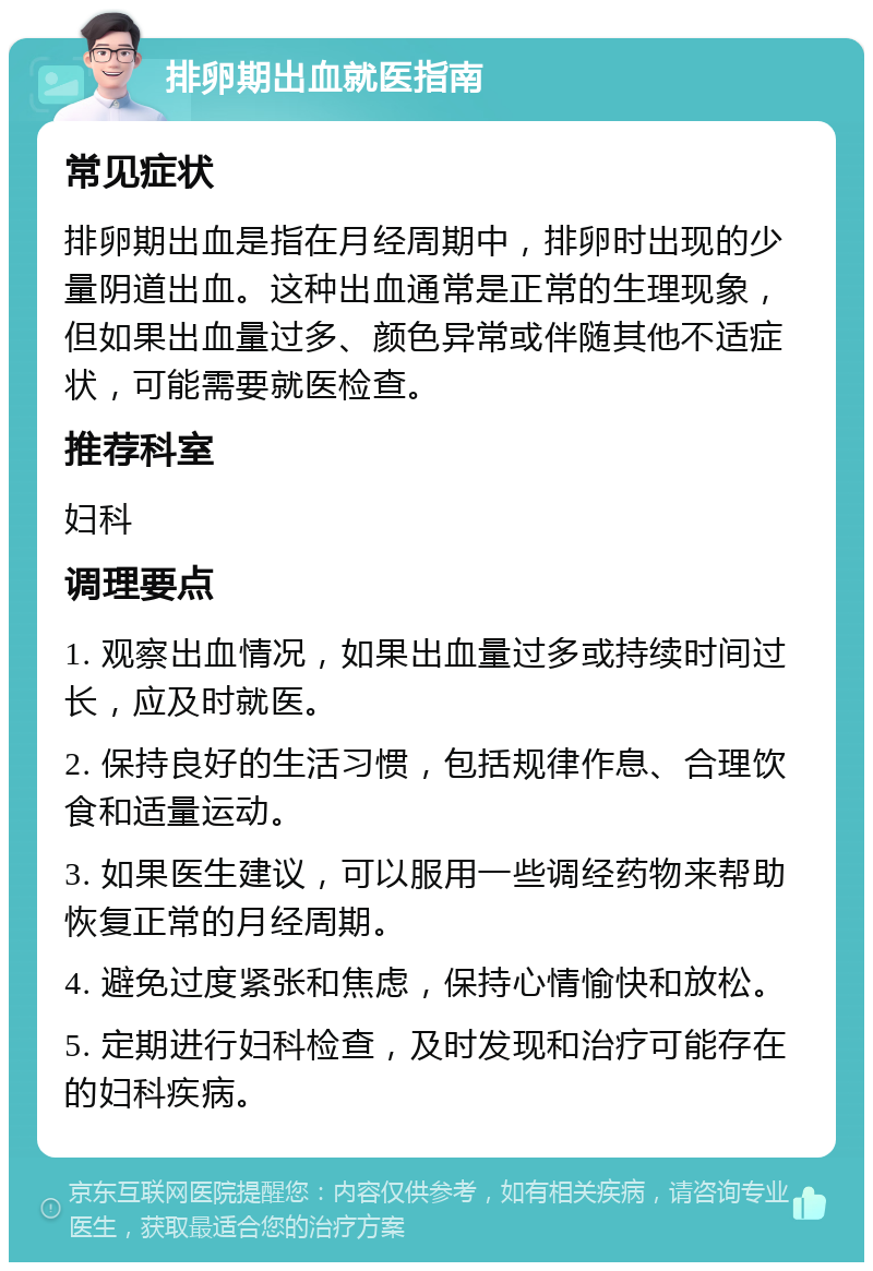 排卵期出血就医指南 常见症状 排卵期出血是指在月经周期中，排卵时出现的少量阴道出血。这种出血通常是正常的生理现象，但如果出血量过多、颜色异常或伴随其他不适症状，可能需要就医检查。 推荐科室 妇科 调理要点 1. 观察出血情况，如果出血量过多或持续时间过长，应及时就医。 2. 保持良好的生活习惯，包括规律作息、合理饮食和适量运动。 3. 如果医生建议，可以服用一些调经药物来帮助恢复正常的月经周期。 4. 避免过度紧张和焦虑，保持心情愉快和放松。 5. 定期进行妇科检查，及时发现和治疗可能存在的妇科疾病。