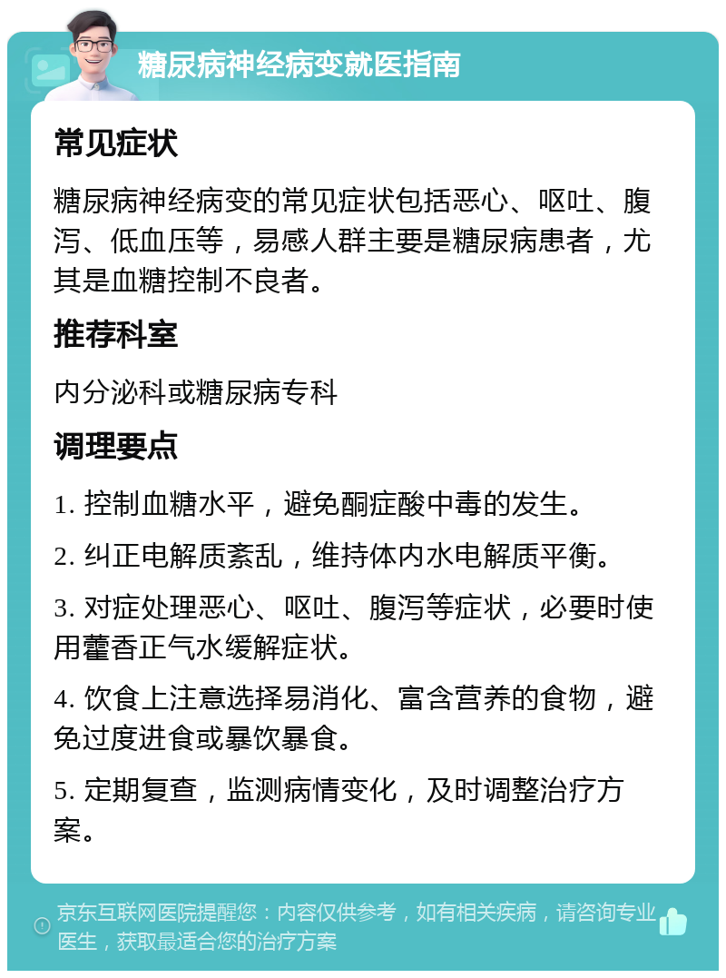 糖尿病神经病变就医指南 常见症状 糖尿病神经病变的常见症状包括恶心、呕吐、腹泻、低血压等，易感人群主要是糖尿病患者，尤其是血糖控制不良者。 推荐科室 内分泌科或糖尿病专科 调理要点 1. 控制血糖水平，避免酮症酸中毒的发生。 2. 纠正电解质紊乱，维持体内水电解质平衡。 3. 对症处理恶心、呕吐、腹泻等症状，必要时使用藿香正气水缓解症状。 4. 饮食上注意选择易消化、富含营养的食物，避免过度进食或暴饮暴食。 5. 定期复查，监测病情变化，及时调整治疗方案。