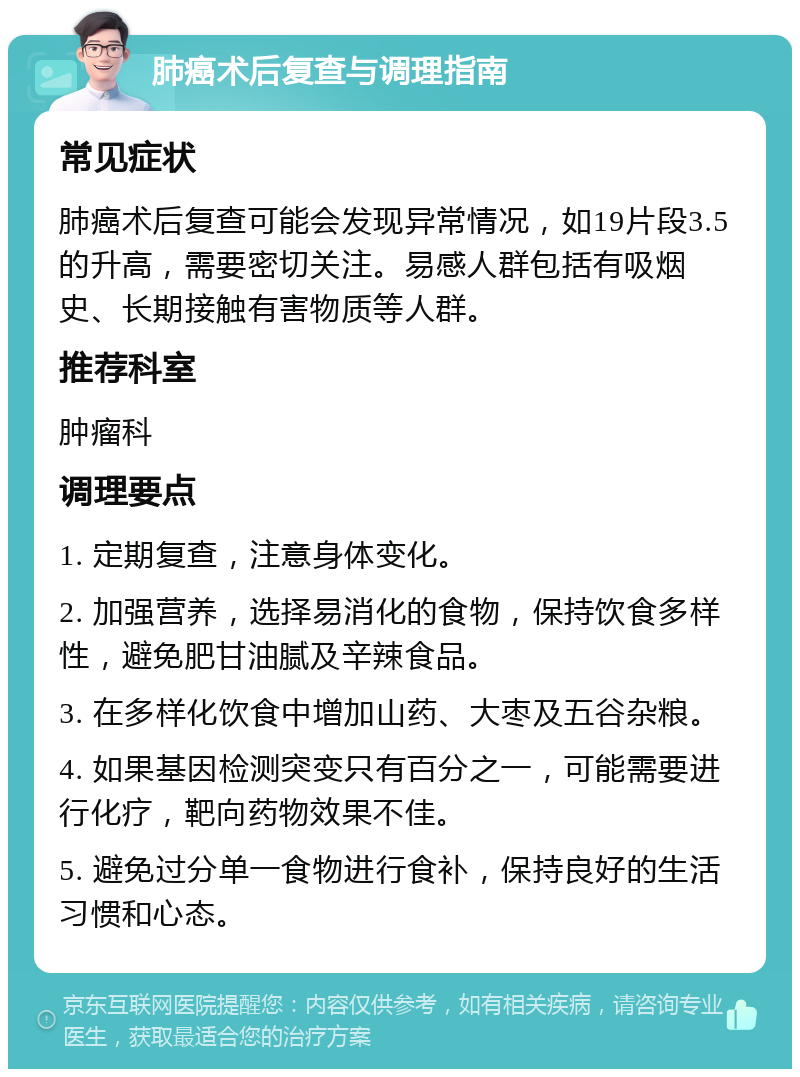 肺癌术后复查与调理指南 常见症状 肺癌术后复查可能会发现异常情况，如19片段3.5的升高，需要密切关注。易感人群包括有吸烟史、长期接触有害物质等人群。 推荐科室 肿瘤科 调理要点 1. 定期复查，注意身体变化。 2. 加强营养，选择易消化的食物，保持饮食多样性，避免肥甘油腻及辛辣食品。 3. 在多样化饮食中增加山药、大枣及五谷杂粮。 4. 如果基因检测突变只有百分之一，可能需要进行化疗，靶向药物效果不佳。 5. 避免过分单一食物进行食补，保持良好的生活习惯和心态。