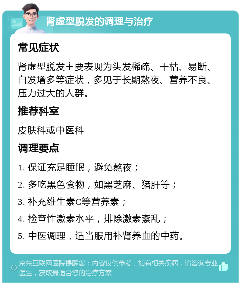 肾虚型脱发的调理与治疗 常见症状 肾虚型脱发主要表现为头发稀疏、干枯、易断、白发增多等症状，多见于长期熬夜、营养不良、压力过大的人群。 推荐科室 皮肤科或中医科 调理要点 1. 保证充足睡眠，避免熬夜； 2. 多吃黑色食物，如黑芝麻、猪肝等； 3. 补充维生素C等营养素； 4. 检查性激素水平，排除激素紊乱； 5. 中医调理，适当服用补肾养血的中药。