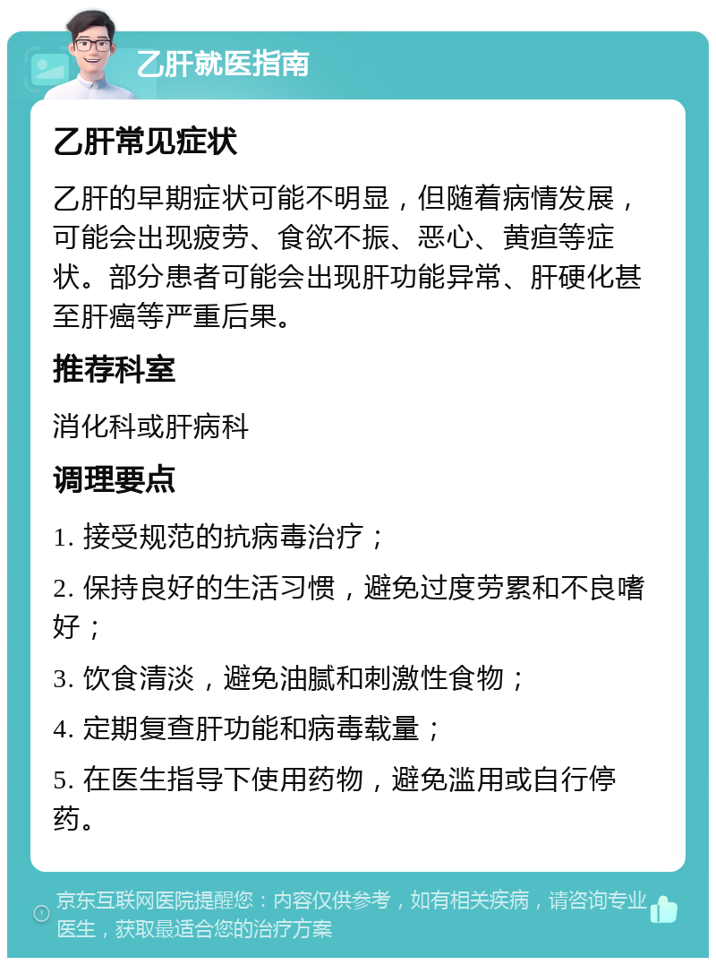 乙肝就医指南 乙肝常见症状 乙肝的早期症状可能不明显，但随着病情发展，可能会出现疲劳、食欲不振、恶心、黄疸等症状。部分患者可能会出现肝功能异常、肝硬化甚至肝癌等严重后果。 推荐科室 消化科或肝病科 调理要点 1. 接受规范的抗病毒治疗； 2. 保持良好的生活习惯，避免过度劳累和不良嗜好； 3. 饮食清淡，避免油腻和刺激性食物； 4. 定期复查肝功能和病毒载量； 5. 在医生指导下使用药物，避免滥用或自行停药。