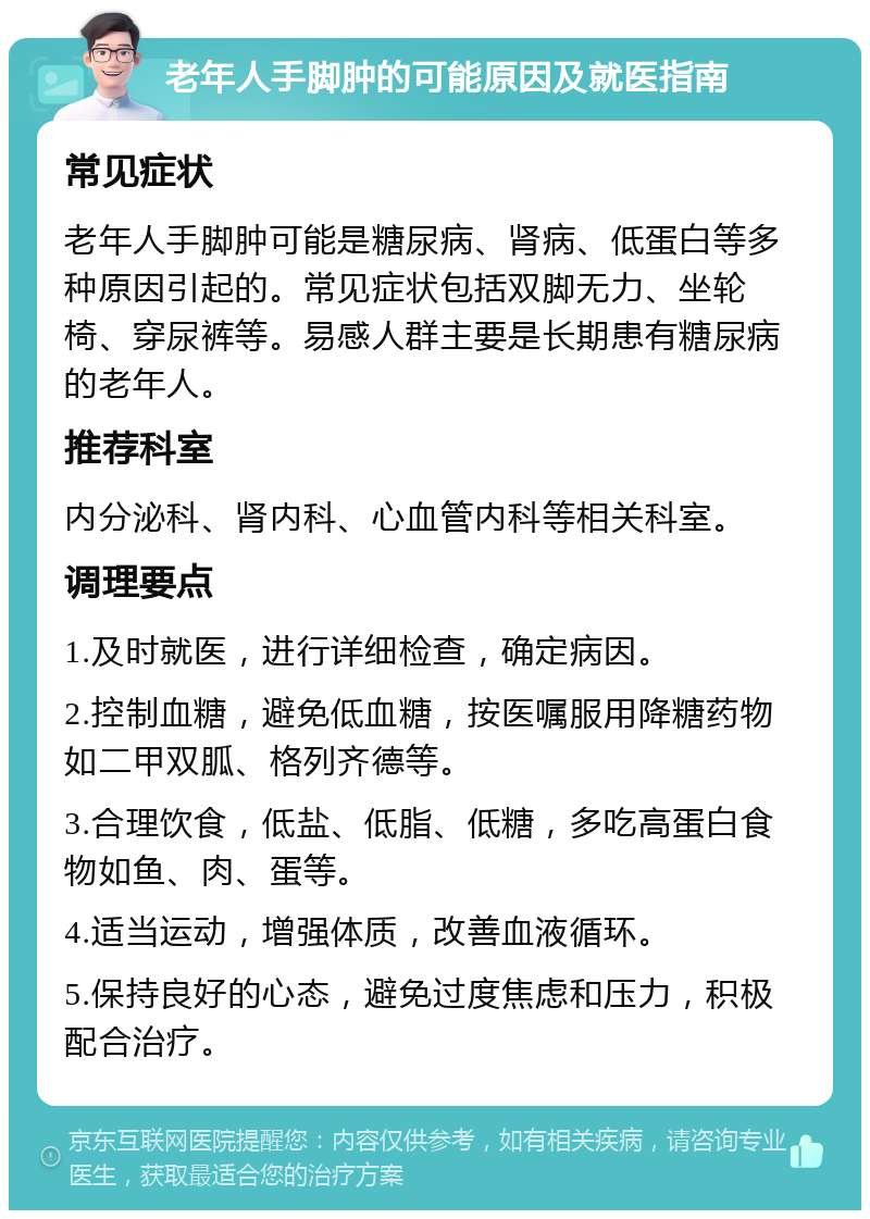 老年人手脚肿的可能原因及就医指南 常见症状 老年人手脚肿可能是糖尿病、肾病、低蛋白等多种原因引起的。常见症状包括双脚无力、坐轮椅、穿尿裤等。易感人群主要是长期患有糖尿病的老年人。 推荐科室 内分泌科、肾内科、心血管内科等相关科室。 调理要点 1.及时就医，进行详细检查，确定病因。 2.控制血糖，避免低血糖，按医嘱服用降糖药物如二甲双胍、格列齐德等。 3.合理饮食，低盐、低脂、低糖，多吃高蛋白食物如鱼、肉、蛋等。 4.适当运动，增强体质，改善血液循环。 5.保持良好的心态，避免过度焦虑和压力，积极配合治疗。