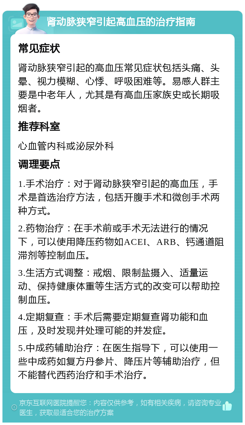 肾动脉狭窄引起高血压的治疗指南 常见症状 肾动脉狭窄引起的高血压常见症状包括头痛、头晕、视力模糊、心悸、呼吸困难等。易感人群主要是中老年人，尤其是有高血压家族史或长期吸烟者。 推荐科室 心血管内科或泌尿外科 调理要点 1.手术治疗：对于肾动脉狭窄引起的高血压，手术是首选治疗方法，包括开腹手术和微创手术两种方式。 2.药物治疗：在手术前或手术无法进行的情况下，可以使用降压药物如ACEI、ARB、钙通道阻滞剂等控制血压。 3.生活方式调整：戒烟、限制盐摄入、适量运动、保持健康体重等生活方式的改变可以帮助控制血压。 4.定期复查：手术后需要定期复查肾功能和血压，及时发现并处理可能的并发症。 5.中成药辅助治疗：在医生指导下，可以使用一些中成药如复方丹参片、降压片等辅助治疗，但不能替代西药治疗和手术治疗。