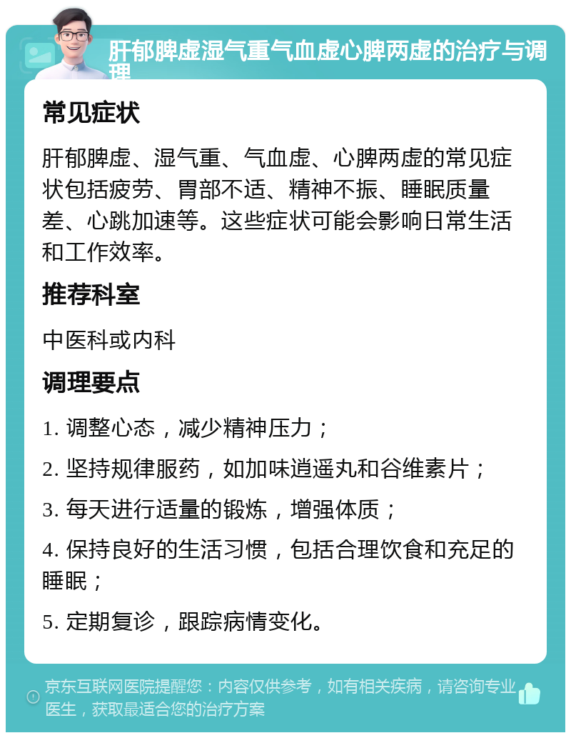 肝郁脾虚湿气重气血虚心脾两虚的治疗与调理 常见症状 肝郁脾虚、湿气重、气血虚、心脾两虚的常见症状包括疲劳、胃部不适、精神不振、睡眠质量差、心跳加速等。这些症状可能会影响日常生活和工作效率。 推荐科室 中医科或内科 调理要点 1. 调整心态，减少精神压力； 2. 坚持规律服药，如加味逍遥丸和谷维素片； 3. 每天进行适量的锻炼，增强体质； 4. 保持良好的生活习惯，包括合理饮食和充足的睡眠； 5. 定期复诊，跟踪病情变化。