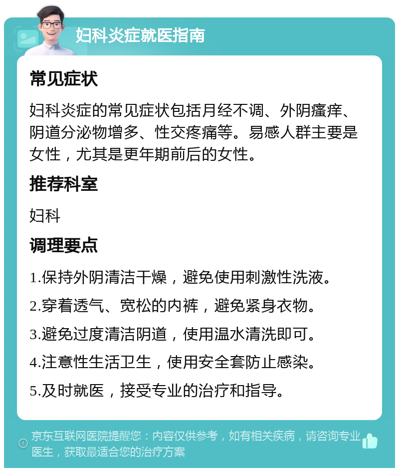 妇科炎症就医指南 常见症状 妇科炎症的常见症状包括月经不调、外阴瘙痒、阴道分泌物增多、性交疼痛等。易感人群主要是女性，尤其是更年期前后的女性。 推荐科室 妇科 调理要点 1.保持外阴清洁干燥，避免使用刺激性洗液。 2.穿着透气、宽松的内裤，避免紧身衣物。 3.避免过度清洁阴道，使用温水清洗即可。 4.注意性生活卫生，使用安全套防止感染。 5.及时就医，接受专业的治疗和指导。