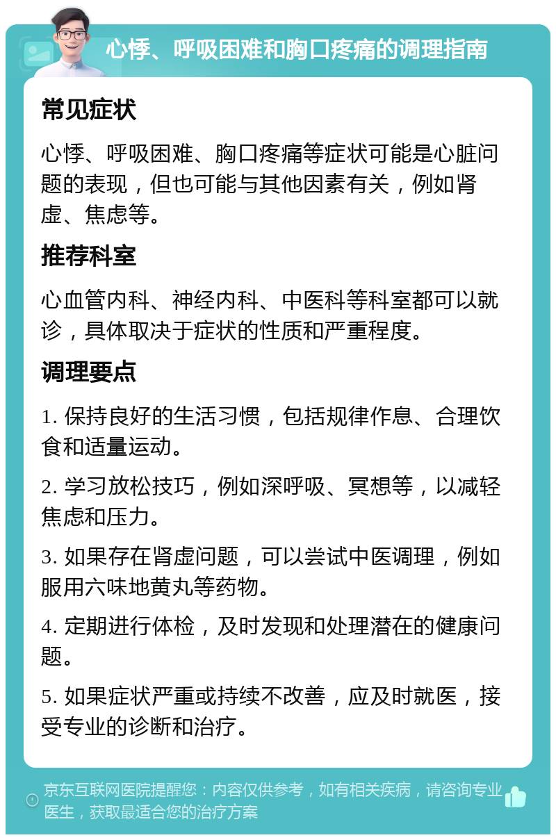 心悸、呼吸困难和胸口疼痛的调理指南 常见症状 心悸、呼吸困难、胸口疼痛等症状可能是心脏问题的表现，但也可能与其他因素有关，例如肾虚、焦虑等。 推荐科室 心血管内科、神经内科、中医科等科室都可以就诊，具体取决于症状的性质和严重程度。 调理要点 1. 保持良好的生活习惯，包括规律作息、合理饮食和适量运动。 2. 学习放松技巧，例如深呼吸、冥想等，以减轻焦虑和压力。 3. 如果存在肾虚问题，可以尝试中医调理，例如服用六味地黄丸等药物。 4. 定期进行体检，及时发现和处理潜在的健康问题。 5. 如果症状严重或持续不改善，应及时就医，接受专业的诊断和治疗。