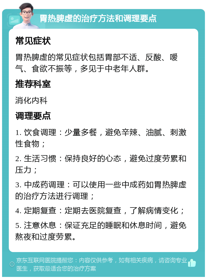 胃热脾虚的治疗方法和调理要点 常见症状 胃热脾虚的常见症状包括胃部不适、反酸、嗳气、食欲不振等，多见于中老年人群。 推荐科室 消化内科 调理要点 1. 饮食调理：少量多餐，避免辛辣、油腻、刺激性食物； 2. 生活习惯：保持良好的心态，避免过度劳累和压力； 3. 中成药调理：可以使用一些中成药如胃热脾虚的治疗方法进行调理； 4. 定期复查：定期去医院复查，了解病情变化； 5. 注意休息：保证充足的睡眠和休息时间，避免熬夜和过度劳累。