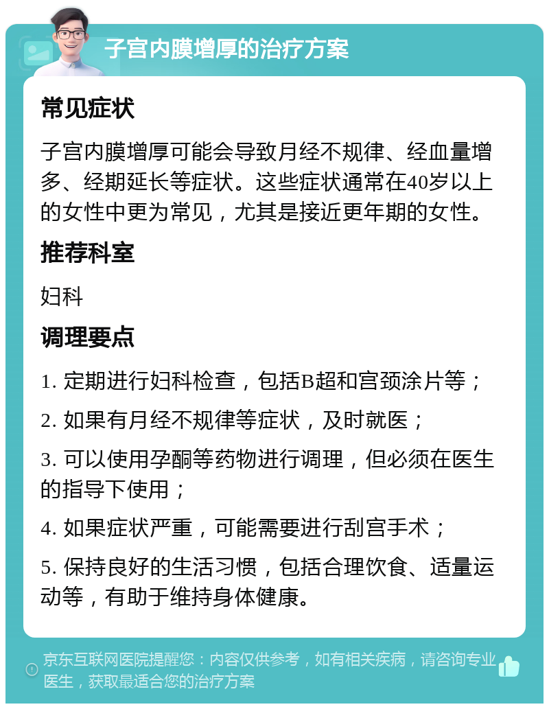 子宫内膜增厚的治疗方案 常见症状 子宫内膜增厚可能会导致月经不规律、经血量增多、经期延长等症状。这些症状通常在40岁以上的女性中更为常见，尤其是接近更年期的女性。 推荐科室 妇科 调理要点 1. 定期进行妇科检查，包括B超和宫颈涂片等； 2. 如果有月经不规律等症状，及时就医； 3. 可以使用孕酮等药物进行调理，但必须在医生的指导下使用； 4. 如果症状严重，可能需要进行刮宫手术； 5. 保持良好的生活习惯，包括合理饮食、适量运动等，有助于维持身体健康。