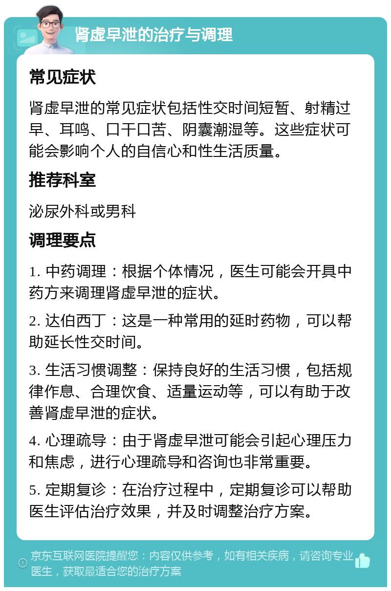 肾虚早泄的治疗与调理 常见症状 肾虚早泄的常见症状包括性交时间短暂、射精过早、耳鸣、口干口苦、阴囊潮湿等。这些症状可能会影响个人的自信心和性生活质量。 推荐科室 泌尿外科或男科 调理要点 1. 中药调理：根据个体情况，医生可能会开具中药方来调理肾虚早泄的症状。 2. 达伯西丁：这是一种常用的延时药物，可以帮助延长性交时间。 3. 生活习惯调整：保持良好的生活习惯，包括规律作息、合理饮食、适量运动等，可以有助于改善肾虚早泄的症状。 4. 心理疏导：由于肾虚早泄可能会引起心理压力和焦虑，进行心理疏导和咨询也非常重要。 5. 定期复诊：在治疗过程中，定期复诊可以帮助医生评估治疗效果，并及时调整治疗方案。