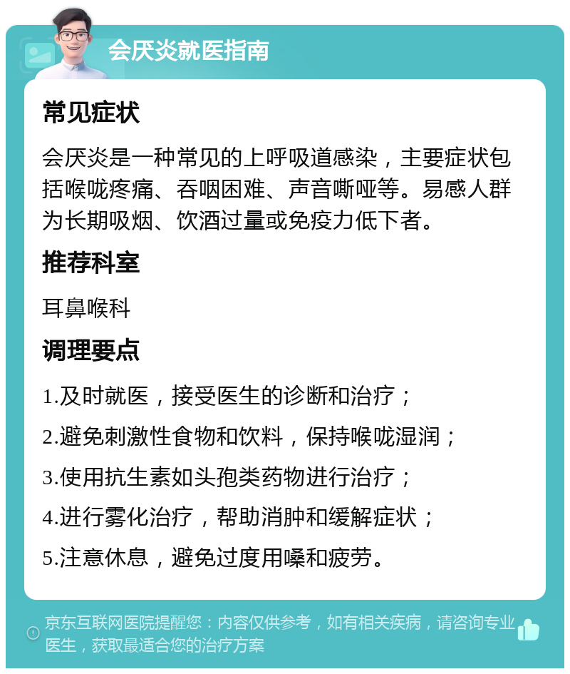 会厌炎就医指南 常见症状 会厌炎是一种常见的上呼吸道感染，主要症状包括喉咙疼痛、吞咽困难、声音嘶哑等。易感人群为长期吸烟、饮酒过量或免疫力低下者。 推荐科室 耳鼻喉科 调理要点 1.及时就医，接受医生的诊断和治疗； 2.避免刺激性食物和饮料，保持喉咙湿润； 3.使用抗生素如头孢类药物进行治疗； 4.进行雾化治疗，帮助消肿和缓解症状； 5.注意休息，避免过度用嗓和疲劳。