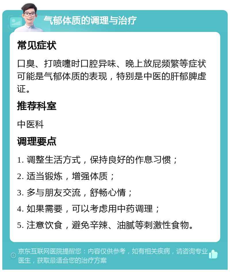 气郁体质的调理与治疗 常见症状 口臭、打喷嚏时口腔异味、晚上放屁频繁等症状可能是气郁体质的表现，特别是中医的肝郁脾虚证。 推荐科室 中医科 调理要点 1. 调整生活方式，保持良好的作息习惯； 2. 适当锻炼，增强体质； 3. 多与朋友交流，舒畅心情； 4. 如果需要，可以考虑用中药调理； 5. 注意饮食，避免辛辣、油腻等刺激性食物。