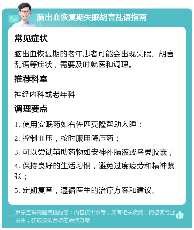 脑出血恢复期失眠胡言乱语指南 常见症状 脑出血恢复期的老年患者可能会出现失眠、胡言乱语等症状，需要及时就医和调理。 推荐科室 神经内科或老年科 调理要点 1. 使用安眠药如右佐匹克隆帮助入睡； 2. 控制血压，按时服用降压药； 3. 可以尝试辅助药物如安神补脑液或乌灵胶囊； 4. 保持良好的生活习惯，避免过度疲劳和精神紧张； 5. 定期复查，遵循医生的治疗方案和建议。