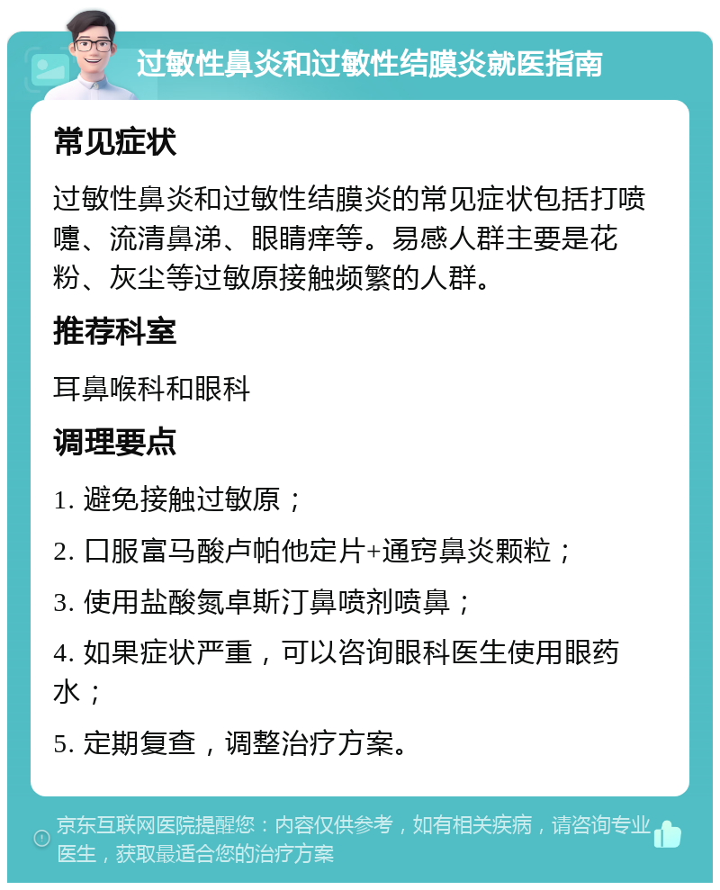 过敏性鼻炎和过敏性结膜炎就医指南 常见症状 过敏性鼻炎和过敏性结膜炎的常见症状包括打喷嚏、流清鼻涕、眼睛痒等。易感人群主要是花粉、灰尘等过敏原接触频繁的人群。 推荐科室 耳鼻喉科和眼科 调理要点 1. 避免接触过敏原； 2. 口服富马酸卢帕他定片+通窍鼻炎颗粒； 3. 使用盐酸氮卓斯汀鼻喷剂喷鼻； 4. 如果症状严重，可以咨询眼科医生使用眼药水； 5. 定期复查，调整治疗方案。