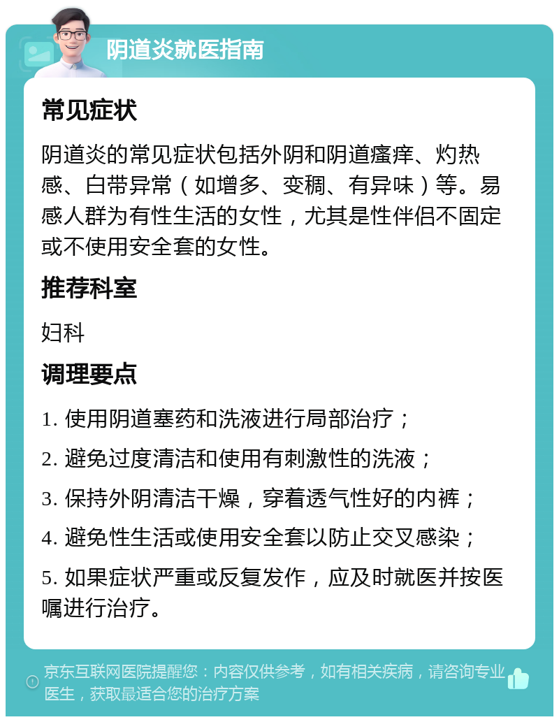 阴道炎就医指南 常见症状 阴道炎的常见症状包括外阴和阴道瘙痒、灼热感、白带异常（如增多、变稠、有异味）等。易感人群为有性生活的女性，尤其是性伴侣不固定或不使用安全套的女性。 推荐科室 妇科 调理要点 1. 使用阴道塞药和洗液进行局部治疗； 2. 避免过度清洁和使用有刺激性的洗液； 3. 保持外阴清洁干燥，穿着透气性好的内裤； 4. 避免性生活或使用安全套以防止交叉感染； 5. 如果症状严重或反复发作，应及时就医并按医嘱进行治疗。