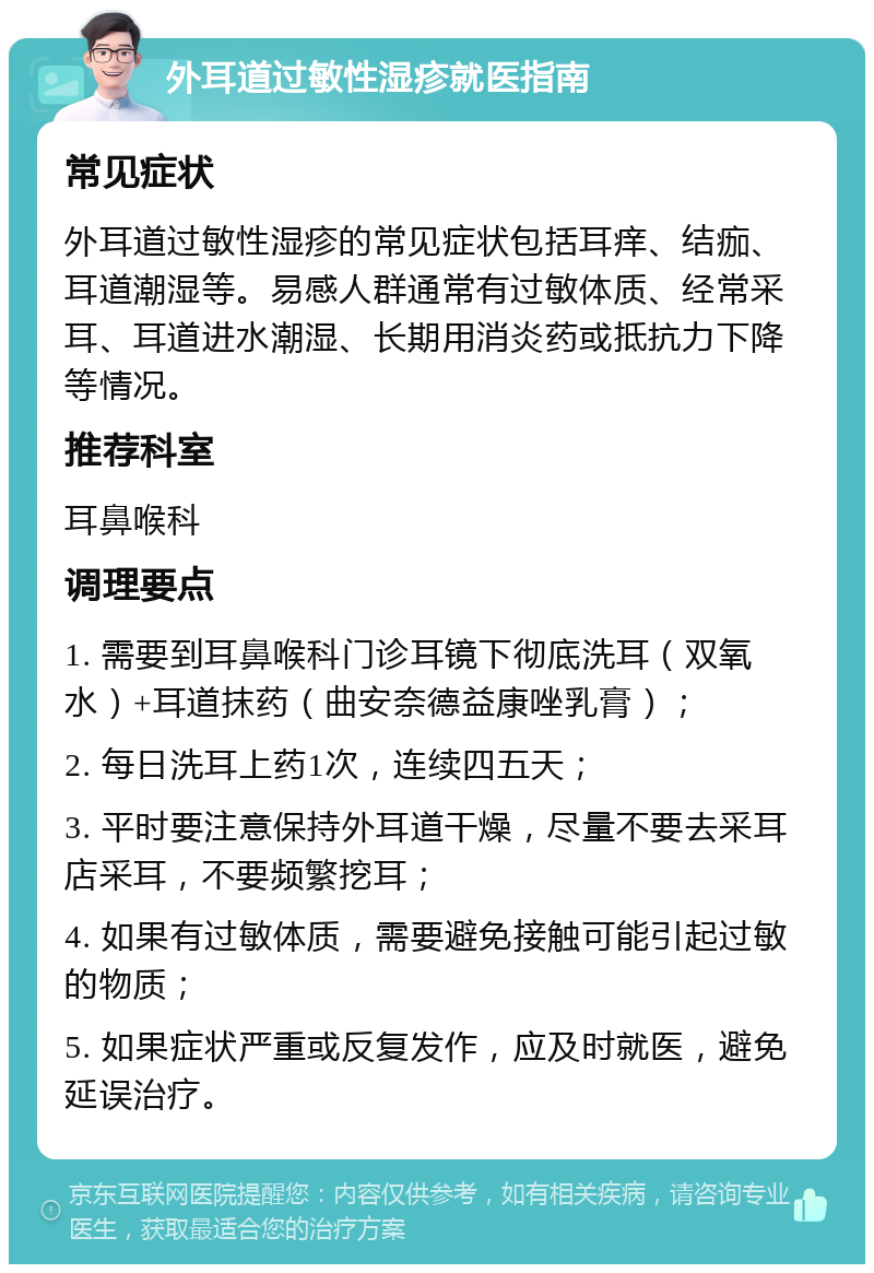 外耳道过敏性湿疹就医指南 常见症状 外耳道过敏性湿疹的常见症状包括耳痒、结痂、耳道潮湿等。易感人群通常有过敏体质、经常采耳、耳道进水潮湿、长期用消炎药或抵抗力下降等情况。 推荐科室 耳鼻喉科 调理要点 1. 需要到耳鼻喉科门诊耳镜下彻底洗耳（双氧水）+耳道抹药（曲安奈德益康唑乳膏）； 2. 每日洗耳上药1次，连续四五天； 3. 平时要注意保持外耳道干燥，尽量不要去采耳店采耳，不要频繁挖耳； 4. 如果有过敏体质，需要避免接触可能引起过敏的物质； 5. 如果症状严重或反复发作，应及时就医，避免延误治疗。