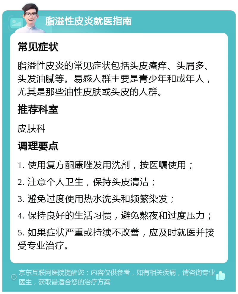 脂溢性皮炎就医指南 常见症状 脂溢性皮炎的常见症状包括头皮瘙痒、头屑多、头发油腻等。易感人群主要是青少年和成年人，尤其是那些油性皮肤或头皮的人群。 推荐科室 皮肤科 调理要点 1. 使用复方酮康唑发用洗剂，按医嘱使用； 2. 注意个人卫生，保持头皮清洁； 3. 避免过度使用热水洗头和频繁染发； 4. 保持良好的生活习惯，避免熬夜和过度压力； 5. 如果症状严重或持续不改善，应及时就医并接受专业治疗。