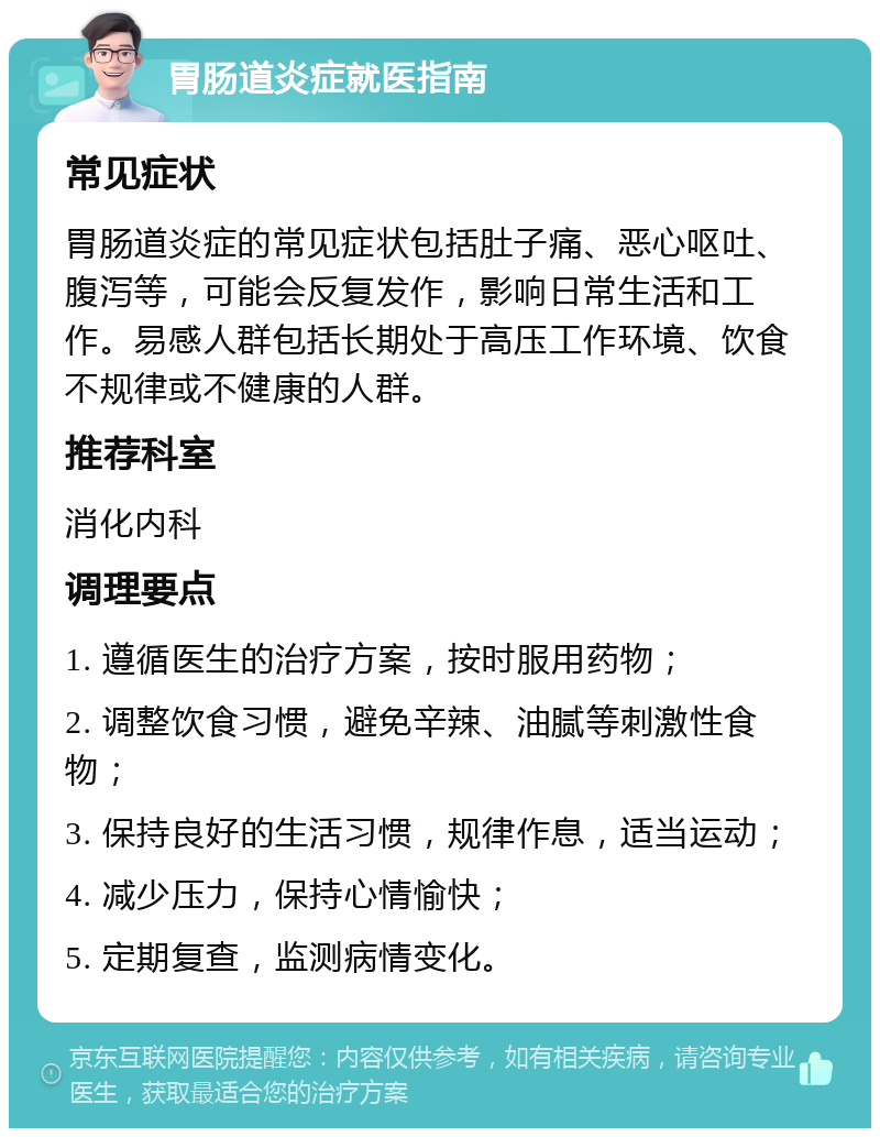 胃肠道炎症就医指南 常见症状 胃肠道炎症的常见症状包括肚子痛、恶心呕吐、腹泻等，可能会反复发作，影响日常生活和工作。易感人群包括长期处于高压工作环境、饮食不规律或不健康的人群。 推荐科室 消化内科 调理要点 1. 遵循医生的治疗方案，按时服用药物； 2. 调整饮食习惯，避免辛辣、油腻等刺激性食物； 3. 保持良好的生活习惯，规律作息，适当运动； 4. 减少压力，保持心情愉快； 5. 定期复查，监测病情变化。