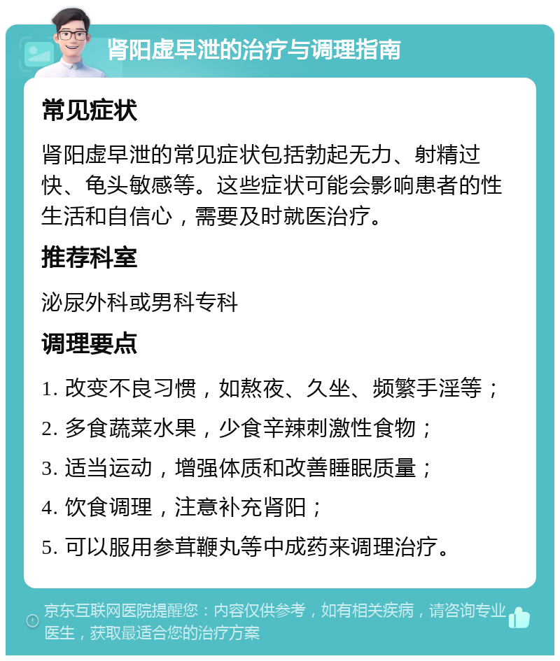 肾阳虚早泄的治疗与调理指南 常见症状 肾阳虚早泄的常见症状包括勃起无力、射精过快、龟头敏感等。这些症状可能会影响患者的性生活和自信心，需要及时就医治疗。 推荐科室 泌尿外科或男科专科 调理要点 1. 改变不良习惯，如熬夜、久坐、频繁手淫等； 2. 多食蔬菜水果，少食辛辣刺激性食物； 3. 适当运动，增强体质和改善睡眠质量； 4. 饮食调理，注意补充肾阳； 5. 可以服用参茸鞭丸等中成药来调理治疗。