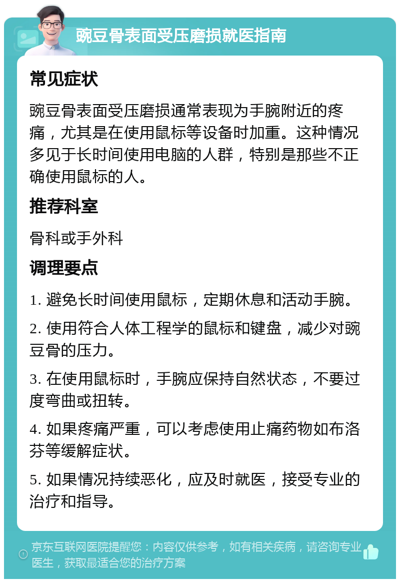 豌豆骨表面受压磨损就医指南 常见症状 豌豆骨表面受压磨损通常表现为手腕附近的疼痛，尤其是在使用鼠标等设备时加重。这种情况多见于长时间使用电脑的人群，特别是那些不正确使用鼠标的人。 推荐科室 骨科或手外科 调理要点 1. 避免长时间使用鼠标，定期休息和活动手腕。 2. 使用符合人体工程学的鼠标和键盘，减少对豌豆骨的压力。 3. 在使用鼠标时，手腕应保持自然状态，不要过度弯曲或扭转。 4. 如果疼痛严重，可以考虑使用止痛药物如布洛芬等缓解症状。 5. 如果情况持续恶化，应及时就医，接受专业的治疗和指导。