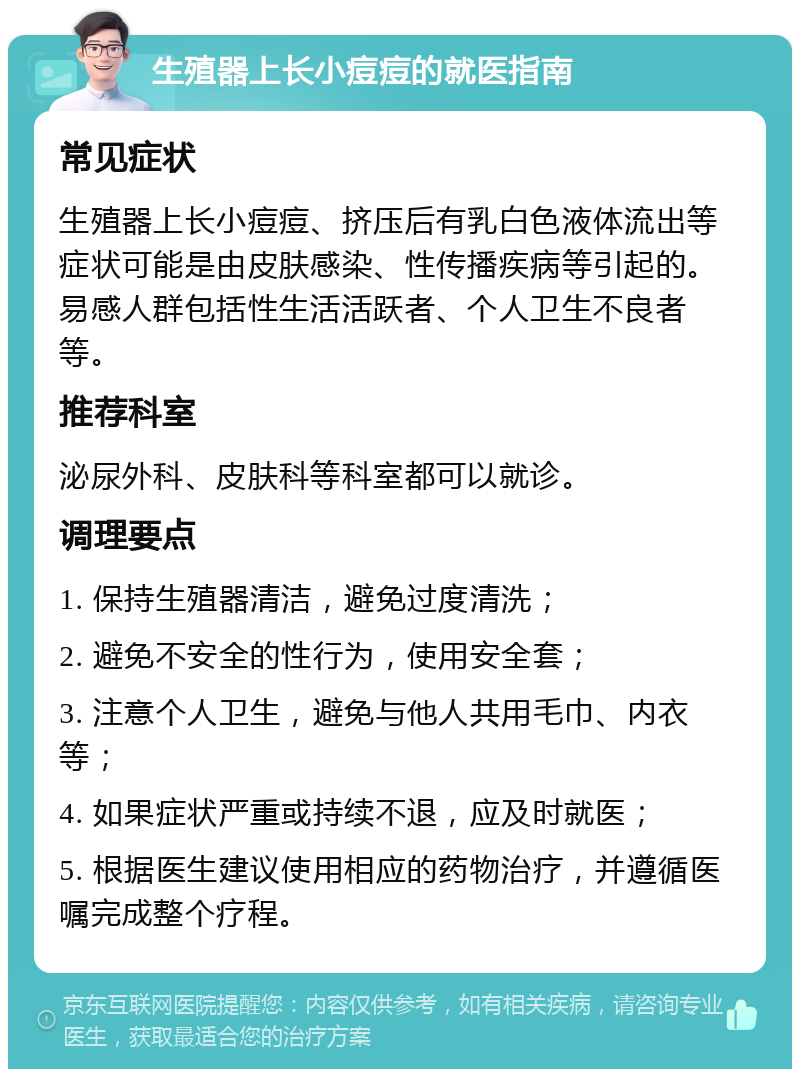 生殖器上长小痘痘的就医指南 常见症状 生殖器上长小痘痘、挤压后有乳白色液体流出等症状可能是由皮肤感染、性传播疾病等引起的。易感人群包括性生活活跃者、个人卫生不良者等。 推荐科室 泌尿外科、皮肤科等科室都可以就诊。 调理要点 1. 保持生殖器清洁，避免过度清洗； 2. 避免不安全的性行为，使用安全套； 3. 注意个人卫生，避免与他人共用毛巾、内衣等； 4. 如果症状严重或持续不退，应及时就医； 5. 根据医生建议使用相应的药物治疗，并遵循医嘱完成整个疗程。