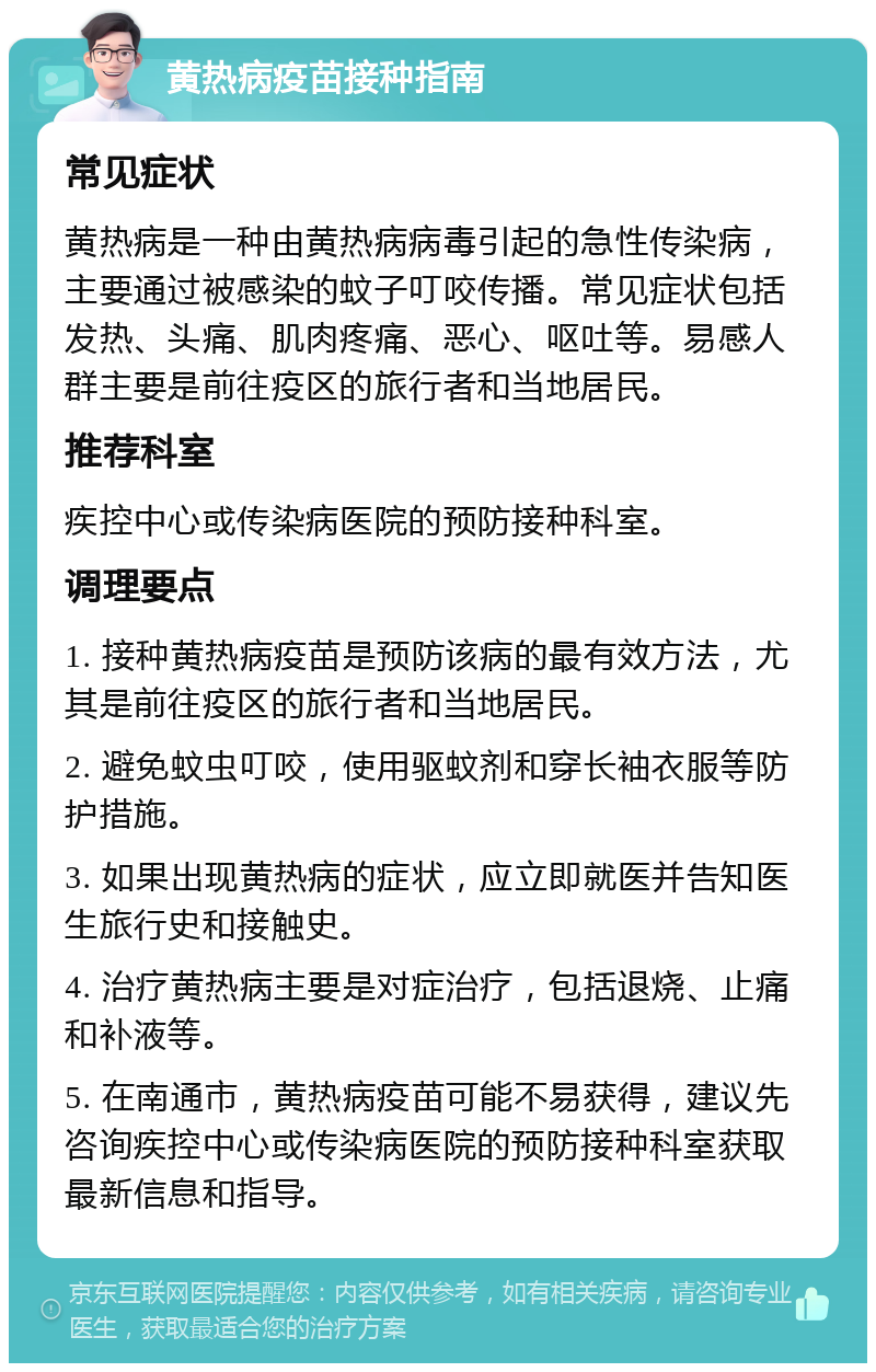 黄热病疫苗接种指南 常见症状 黄热病是一种由黄热病病毒引起的急性传染病，主要通过被感染的蚊子叮咬传播。常见症状包括发热、头痛、肌肉疼痛、恶心、呕吐等。易感人群主要是前往疫区的旅行者和当地居民。 推荐科室 疾控中心或传染病医院的预防接种科室。 调理要点 1. 接种黄热病疫苗是预防该病的最有效方法，尤其是前往疫区的旅行者和当地居民。 2. 避免蚊虫叮咬，使用驱蚊剂和穿长袖衣服等防护措施。 3. 如果出现黄热病的症状，应立即就医并告知医生旅行史和接触史。 4. 治疗黄热病主要是对症治疗，包括退烧、止痛和补液等。 5. 在南通市，黄热病疫苗可能不易获得，建议先咨询疾控中心或传染病医院的预防接种科室获取最新信息和指导。