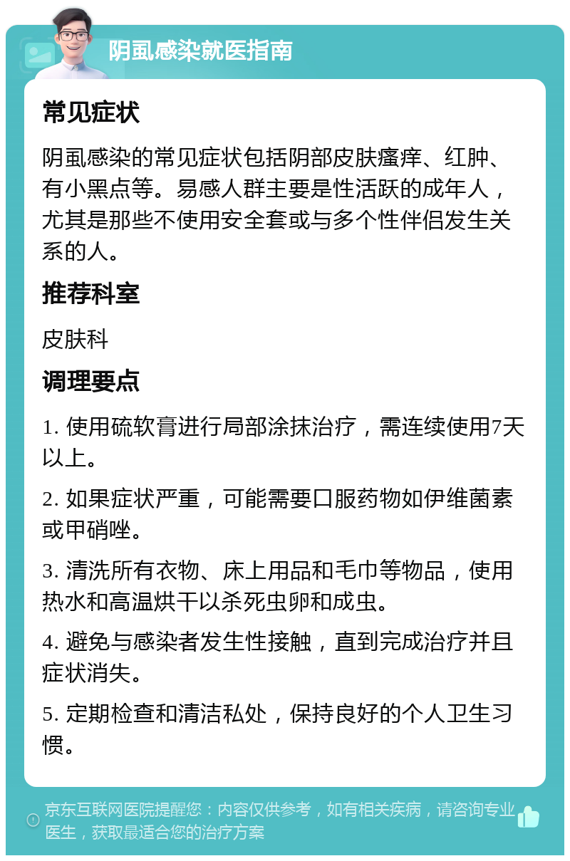 阴虱感染就医指南 常见症状 阴虱感染的常见症状包括阴部皮肤瘙痒、红肿、有小黑点等。易感人群主要是性活跃的成年人，尤其是那些不使用安全套或与多个性伴侣发生关系的人。 推荐科室 皮肤科 调理要点 1. 使用硫软膏进行局部涂抹治疗，需连续使用7天以上。 2. 如果症状严重，可能需要口服药物如伊维菌素或甲硝唑。 3. 清洗所有衣物、床上用品和毛巾等物品，使用热水和高温烘干以杀死虫卵和成虫。 4. 避免与感染者发生性接触，直到完成治疗并且症状消失。 5. 定期检查和清洁私处，保持良好的个人卫生习惯。