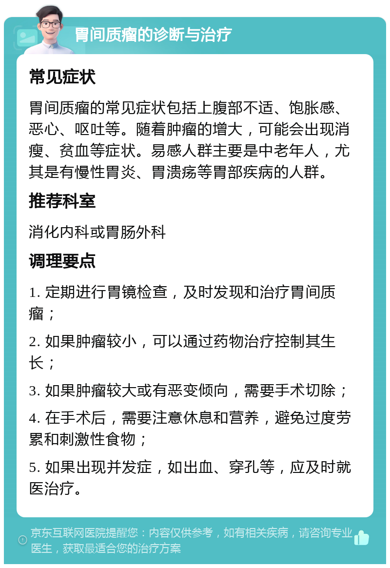 胃间质瘤的诊断与治疗 常见症状 胃间质瘤的常见症状包括上腹部不适、饱胀感、恶心、呕吐等。随着肿瘤的增大，可能会出现消瘦、贫血等症状。易感人群主要是中老年人，尤其是有慢性胃炎、胃溃疡等胃部疾病的人群。 推荐科室 消化内科或胃肠外科 调理要点 1. 定期进行胃镜检查，及时发现和治疗胃间质瘤； 2. 如果肿瘤较小，可以通过药物治疗控制其生长； 3. 如果肿瘤较大或有恶变倾向，需要手术切除； 4. 在手术后，需要注意休息和营养，避免过度劳累和刺激性食物； 5. 如果出现并发症，如出血、穿孔等，应及时就医治疗。