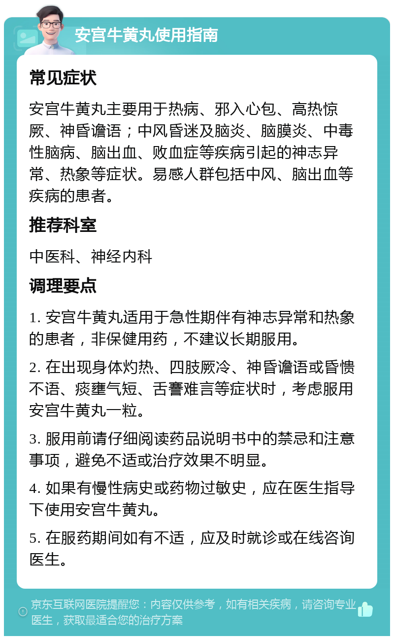 安宫牛黄丸使用指南 常见症状 安宫牛黄丸主要用于热病、邪入心包、高热惊厥、神昏谵语；中风昏迷及脑炎、脑膜炎、中毒性脑病、脑出血、败血症等疾病引起的神志异常、热象等症状。易感人群包括中风、脑出血等疾病的患者。 推荐科室 中医科、神经内科 调理要点 1. 安宫牛黄丸适用于急性期伴有神志异常和热象的患者，非保健用药，不建议长期服用。 2. 在出现身体灼热、四肢厥冷、神昏谵语或昏愦不语、痰壅气短、舌謇难言等症状时，考虑服用安宫牛黄丸一粒。 3. 服用前请仔细阅读药品说明书中的禁忌和注意事项，避免不适或治疗效果不明显。 4. 如果有慢性病史或药物过敏史，应在医生指导下使用安宫牛黄丸。 5. 在服药期间如有不适，应及时就诊或在线咨询医生。