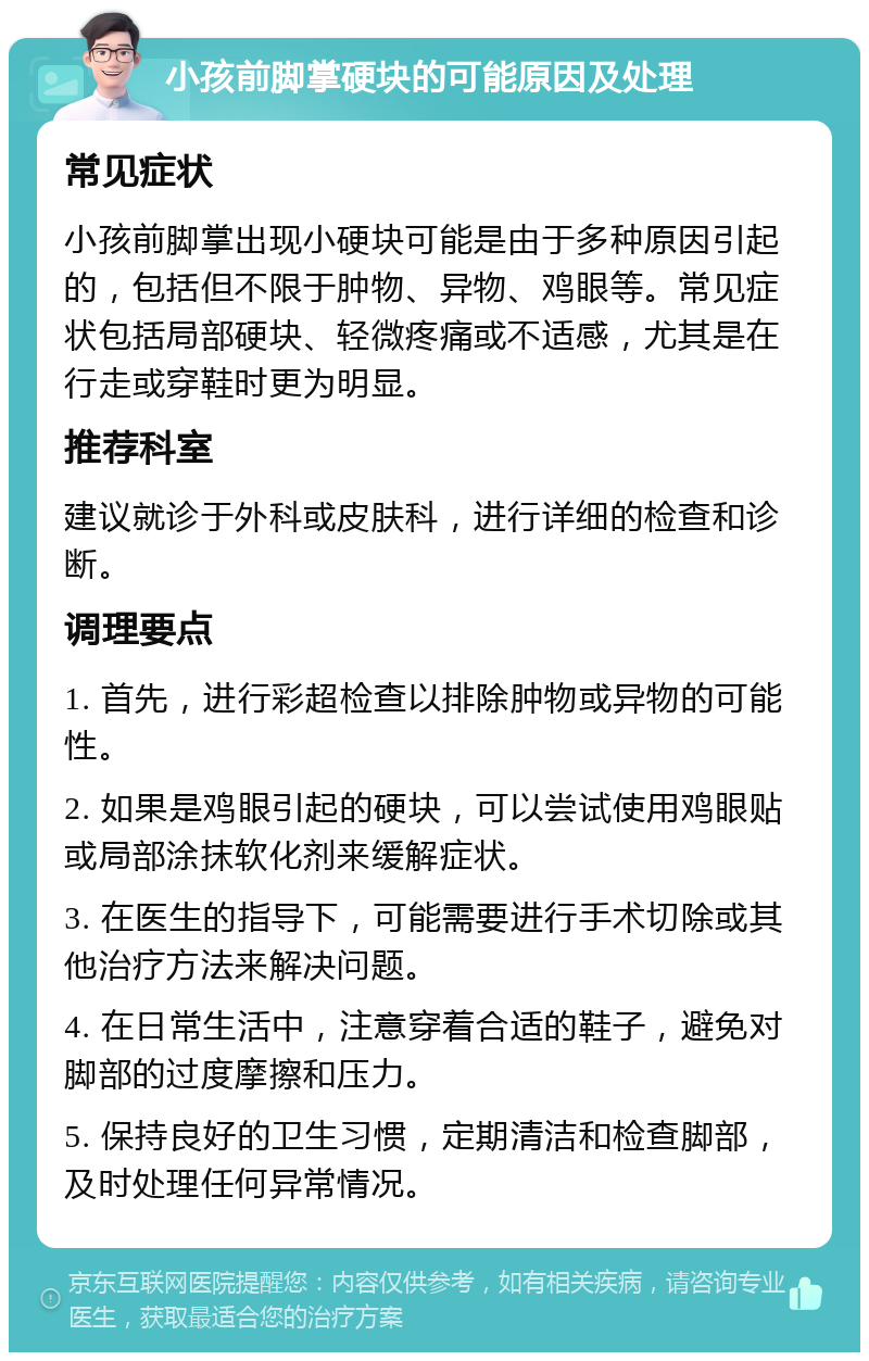 小孩前脚掌硬块的可能原因及处理 常见症状 小孩前脚掌出现小硬块可能是由于多种原因引起的，包括但不限于肿物、异物、鸡眼等。常见症状包括局部硬块、轻微疼痛或不适感，尤其是在行走或穿鞋时更为明显。 推荐科室 建议就诊于外科或皮肤科，进行详细的检查和诊断。 调理要点 1. 首先，进行彩超检查以排除肿物或异物的可能性。 2. 如果是鸡眼引起的硬块，可以尝试使用鸡眼贴或局部涂抹软化剂来缓解症状。 3. 在医生的指导下，可能需要进行手术切除或其他治疗方法来解决问题。 4. 在日常生活中，注意穿着合适的鞋子，避免对脚部的过度摩擦和压力。 5. 保持良好的卫生习惯，定期清洁和检查脚部，及时处理任何异常情况。